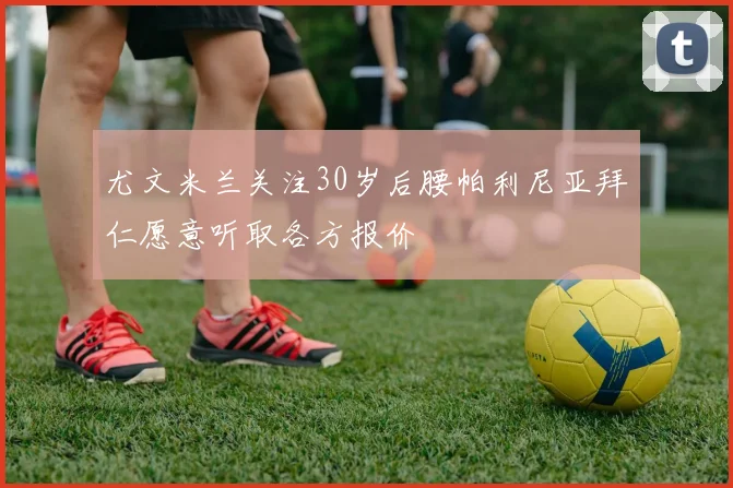 尤文米兰关注30岁后腰帕利尼亚拜仁愿意听取各方报价