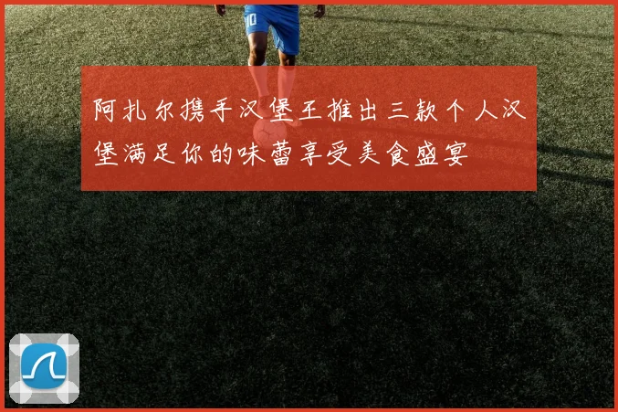 阿扎尔携手汉堡王推出三款个人汉堡满足你的味蕾享受美食盛宴