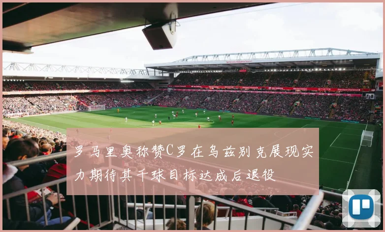 罗马里奥称赞C罗在乌兹别克展现实力期待其千球目标达成后退役