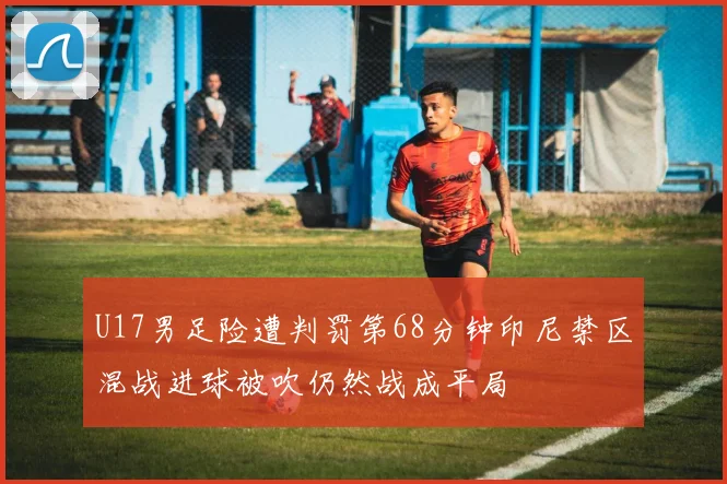 U17男足险遭判罚第68分钟印尼禁区混战进球被吹仍然战成平局