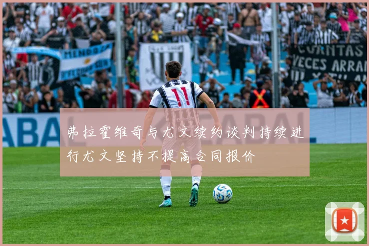弗拉霍维奇与尤文续约谈判持续进行尤文坚持不提高合同报价