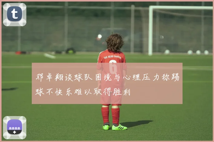 邓卓翔谈球队困境与心理压力称踢球不快乐难以取得胜利