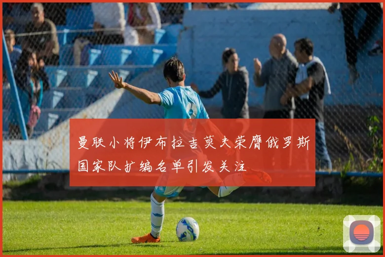 曼联小将伊布拉吉莫夫荣膺俄罗斯国家队扩编名单引发关注