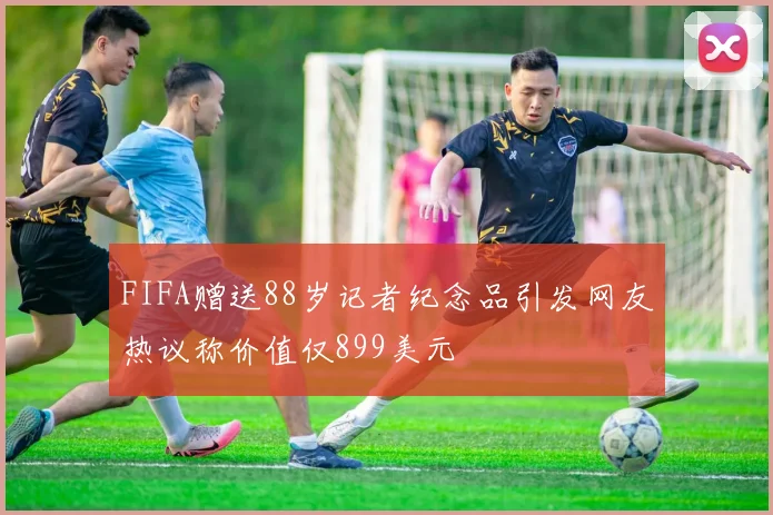 FIFA赠送88岁记者纪念品引发网友热议称价值仅899美元