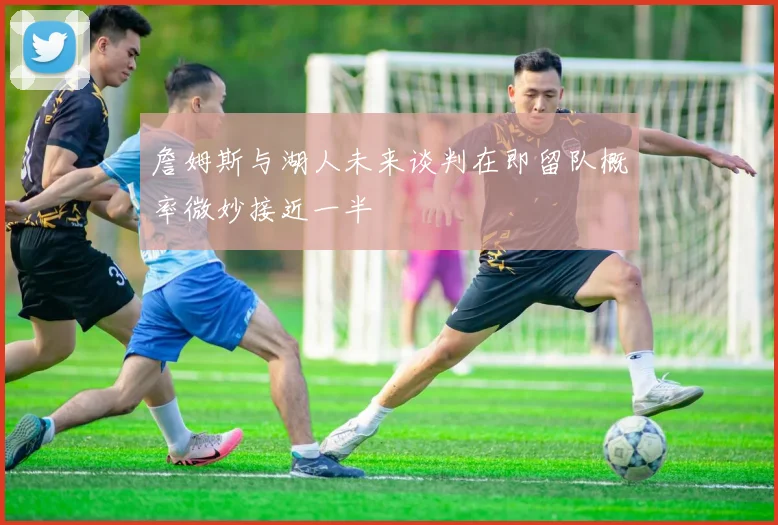 詹姆斯与湖人未来谈判在即留队概率微妙接近一半