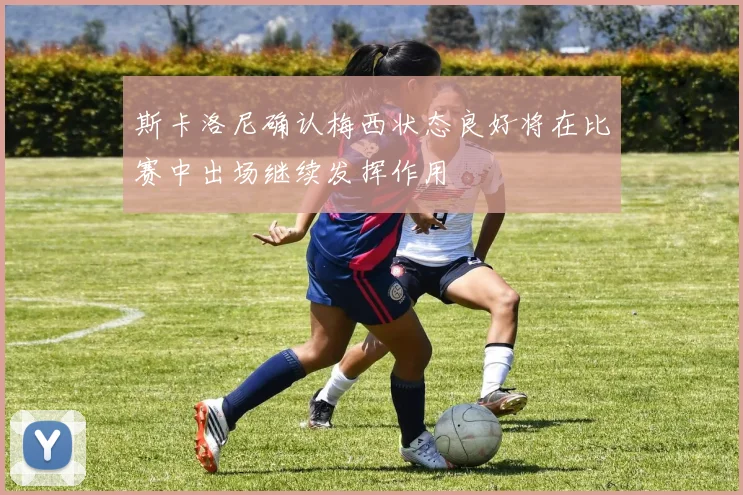 斯卡洛尼确认梅西状态良好将在比赛中出场继续发挥作用