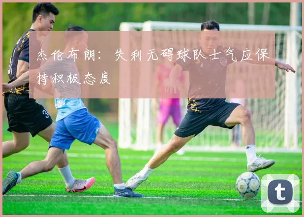 杰伦布朗：失利无碍球队士气应保持积极态度