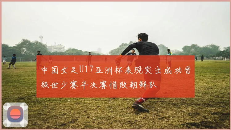 中国女足U17亚洲杯表现突出成功晋级世少赛半决赛惜败朝鲜队