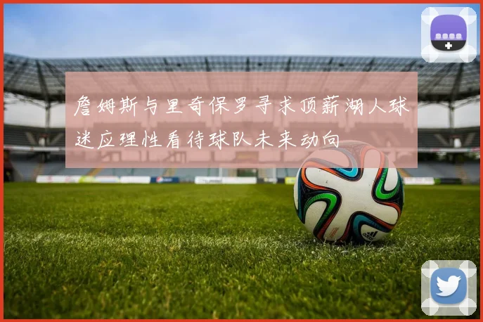 詹姆斯与里奇保罗寻求顶薪湖人球迷应理性看待球队未来动向