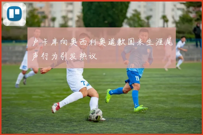 卢卡库向奥西利奥道歉国米生涯尾声行为引发热议