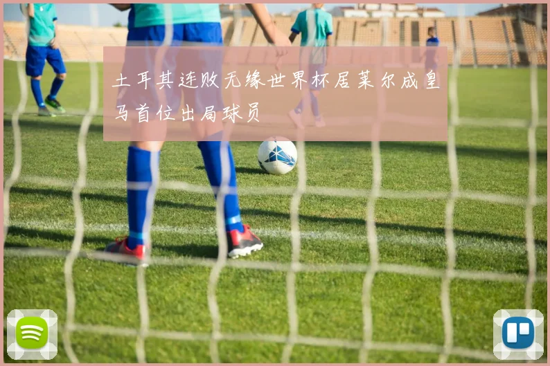 土耳其连败无缘世界杯居莱尔成皇马首位出局球员